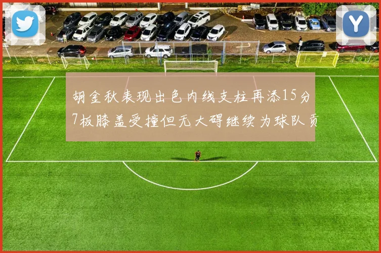 胡金秋表现出色内线支柱再添15分7板膝盖受撞但无大碍继续为球队贡献力量