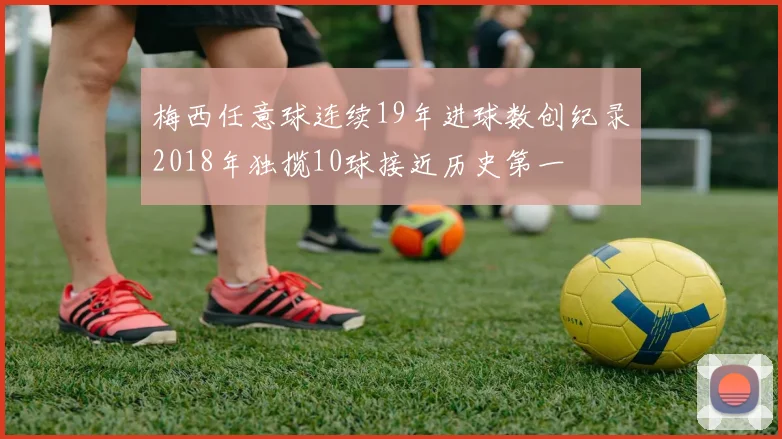 梅西任意球连续19年进球数创纪录2018年独揽10球接近历史第一