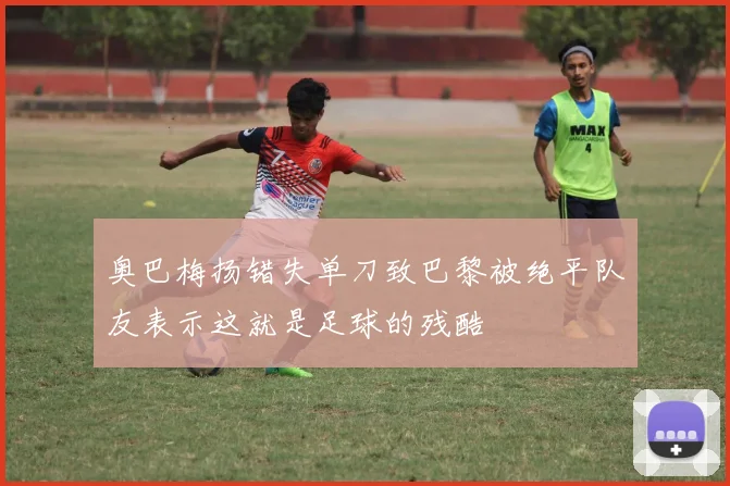 奥巴梅扬错失单刀致巴黎被绝平队友表示这就是足球的残酷