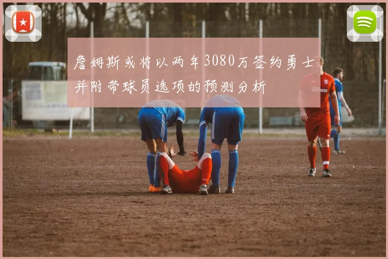 詹姆斯或将以两年3080万签约勇士并附带球员选项的预测分析