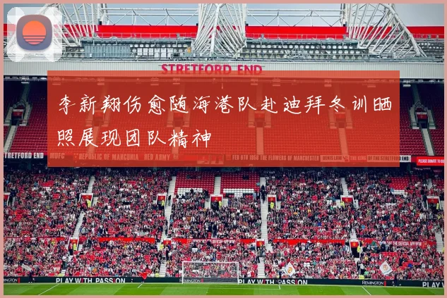 李新翔伤愈随海港队赴迪拜冬训晒照展现团队精神