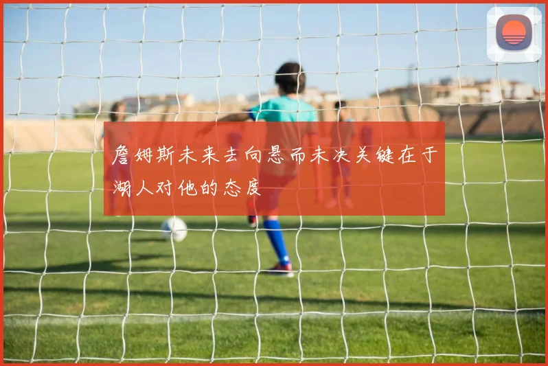 詹姆斯未来去向悬而未决关键在于湖人对他的态度