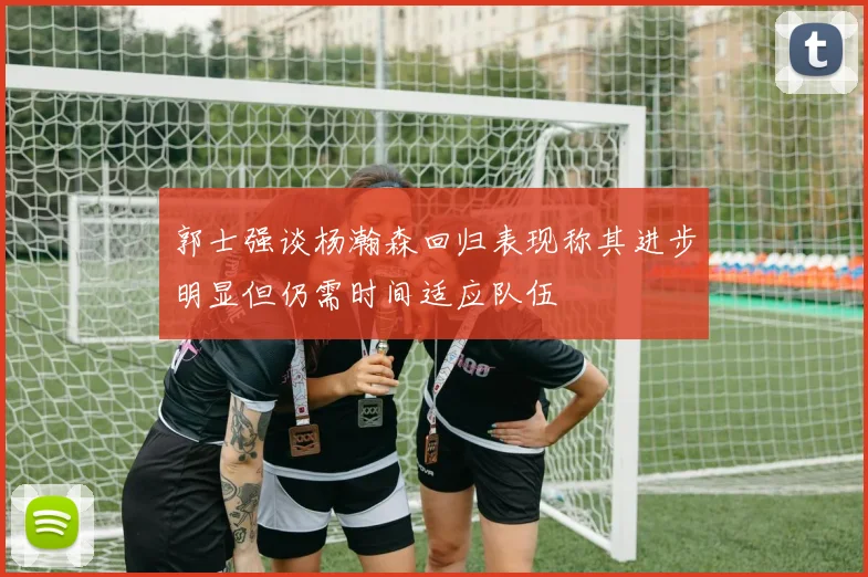 郭士强谈杨瀚森回归表现称其进步明显但仍需时间适应队伍