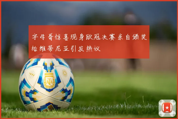 字母哥惊喜现身欧冠决赛亲自颁奖给维蒂尼亚引发热议