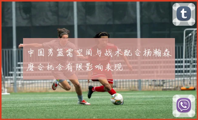 中国男篮需空间与战术配合杨瀚森磨合机会有限影响表现