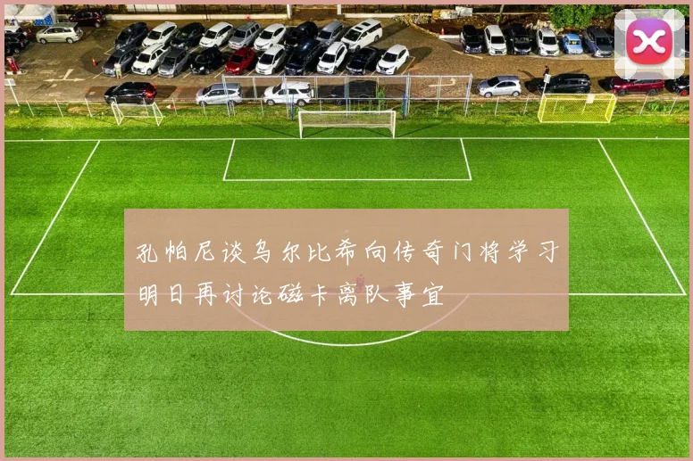 孔帕尼谈乌尔比希向传奇门将学习明日再讨论磁卡离队事宜