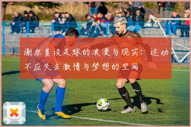 谢尔基谈足球的浪漫与现实：运动不应失去激情与梦想的空间