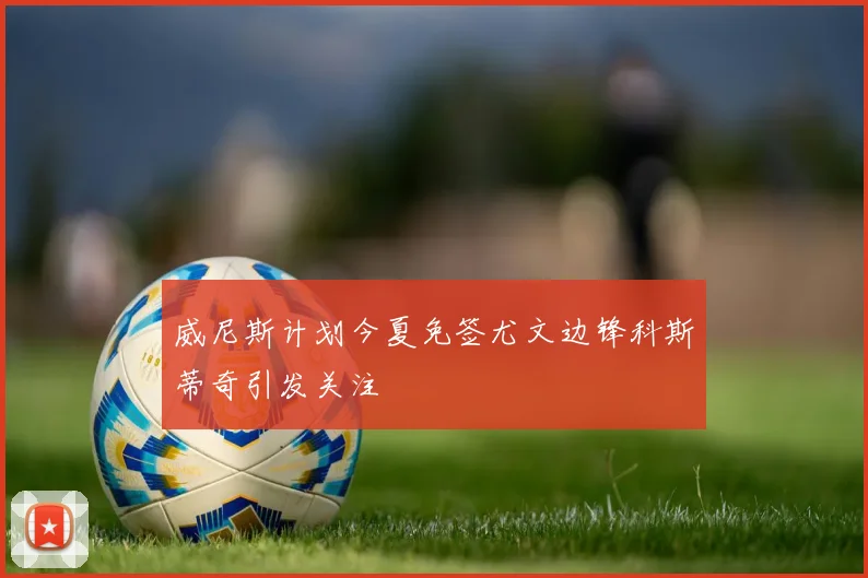 威尼斯计划今夏免签尤文边锋科斯蒂奇引发关注