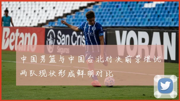 中国男篮与中国台北对决前景堪忧两队现状形成鲜明对比