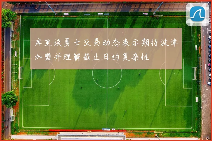 库里谈勇士交易动态表示期待波津加盟并理解截止日的复杂性