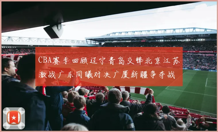 CBA赛季回顾辽宁青岛交锋北京江苏激战广东同曦对决广厦新疆争夺战精彩纷呈