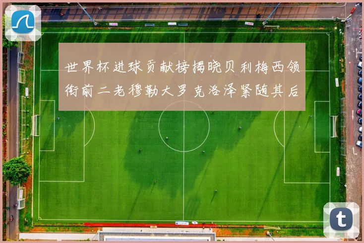 世界杯进球贡献榜揭晓贝利梅西领衔前二老穆勒大罗克洛泽紧随其后