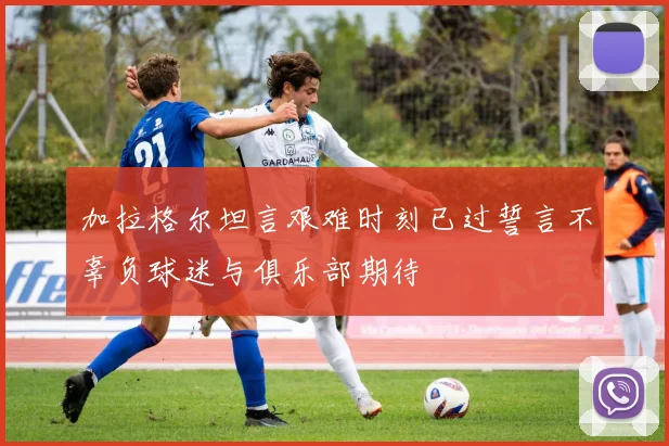加拉格尔坦言艰难时刻已过誓言不辜负球迷与俱乐部期待